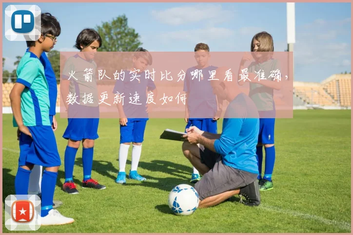 火箭队的实时比分哪里看最准确，数据更新速度如何