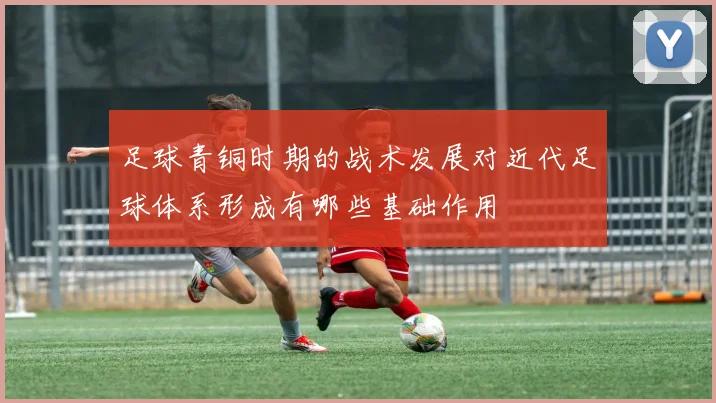 足球青铜时期的战术发展对近代足球体系形成有哪些基础作用